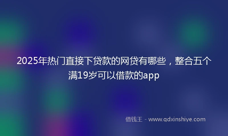 2025年热门直接下贷款的网贷有哪些，整合五个满19岁可以借款的app