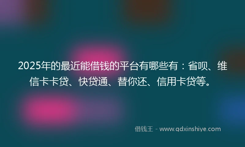 2025年的最近能借钱的平台有哪些有：省呗、维信卡卡贷、快贷通、替你还、信用卡贷等。