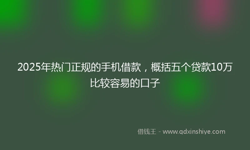 2025年热门正规的手机借款，概括五个贷款10万比较容易的口子