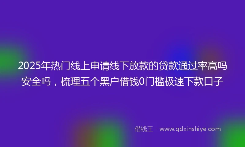 2025年热门线上申请线下放款的贷款通过率高吗安全吗，梳理五个黑户借钱0门槛极速下款口子