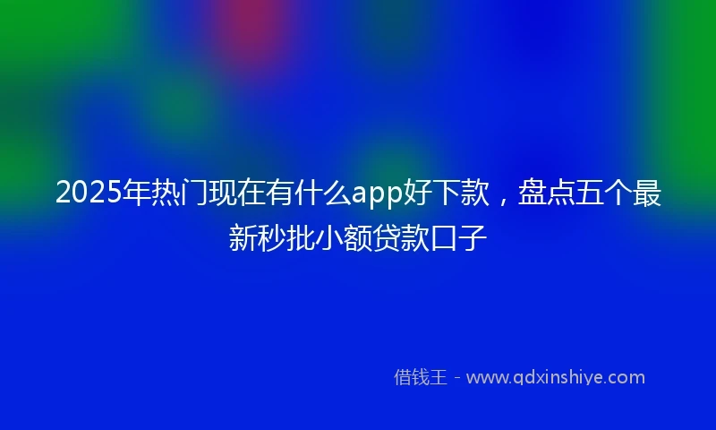2025年热门现在有什么app好下款，盘点五个最新秒批小额贷款口子