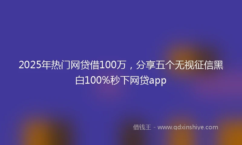 2025年热门网贷借100万，分享五个无视征信黑白100%秒下网贷app
