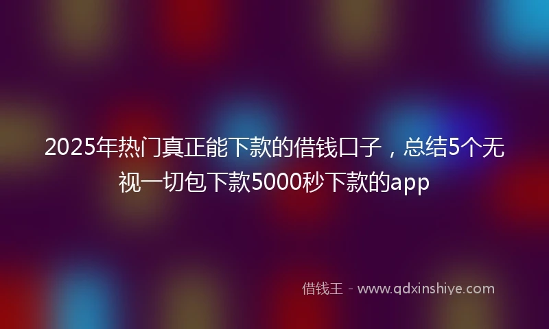 2025年热门真正能下款的借钱口子，总结5个无视一切包下款5000秒下款的app