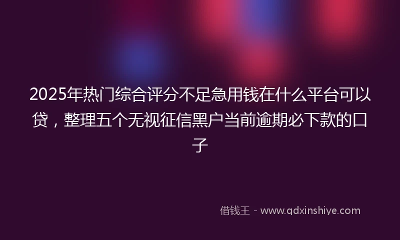 2025年热门综合评分不足急用钱在什么平台可以贷，整理五个无视征信黑户当前逾期必下款的口子