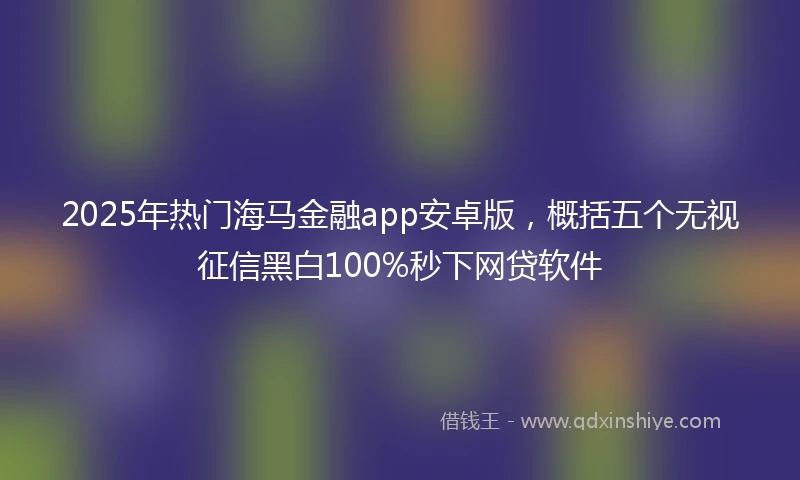 2025年热门海马金融app安卓版，概括五个无视征信黑白100%秒下网贷软件