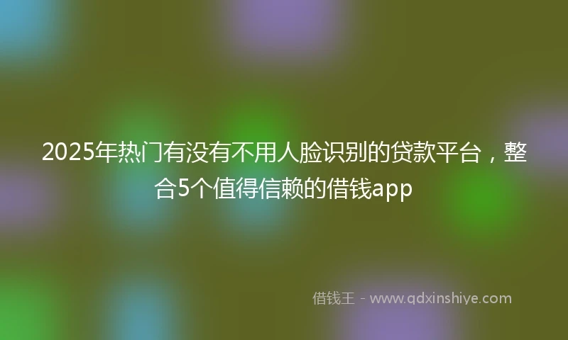 2025年热门有没有不用人脸识别的贷款平台，整合5个值得信赖的借钱app
