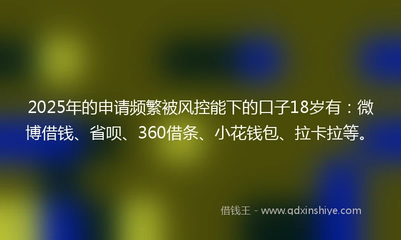 2025年的申请频繁被风控能下的口子18岁有：微博借钱、省呗、360借条、小花钱包、拉卡拉等。