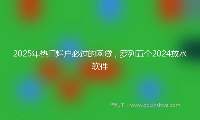 2025年热门烂户必过的网贷，罗列五个2024放水软件
