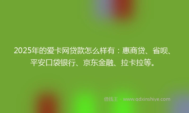 2025年的爱卡网贷款怎么样有：惠商贷、省呗、平安口袋银行、京东金融、拉卡拉等。