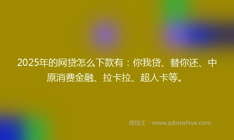 2025年的网贷怎么下款有：你我贷、替你还、中原消费金融、拉卡拉、超人卡等。