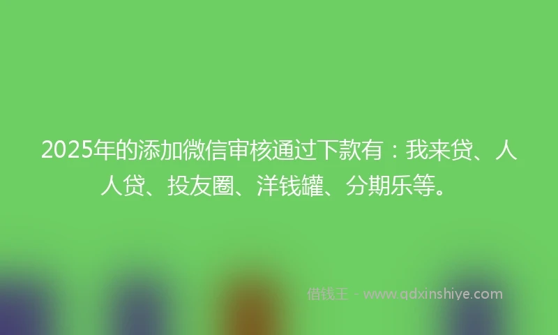 2025年的添加微信审核通过下款有：我来贷、人人贷、投友圈、洋钱罐、分期乐等。