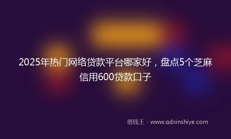2025年热门网络贷款平台哪家好，盘点5个芝麻信用600贷款口子