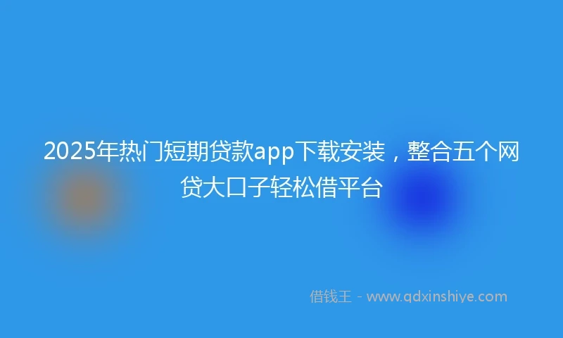 2025年热门短期贷款app下载安装，整合五个网贷大口子轻松借平台