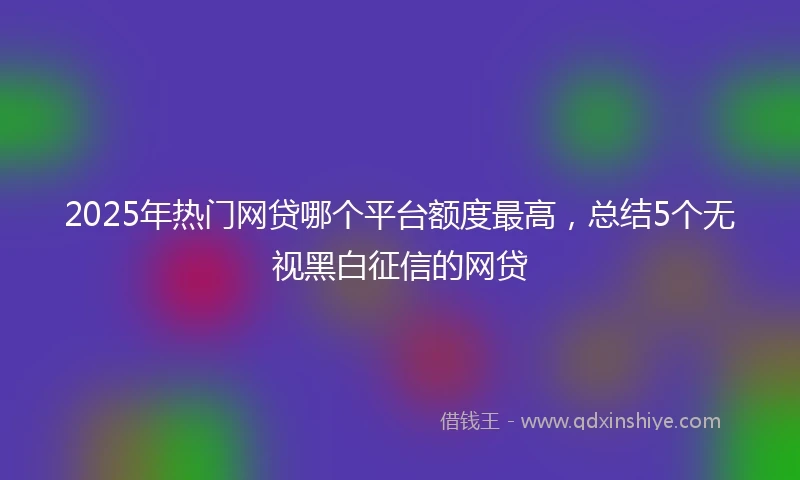 2025年热门网贷哪个平台额度最高，总结5个无视黑白征信的网贷