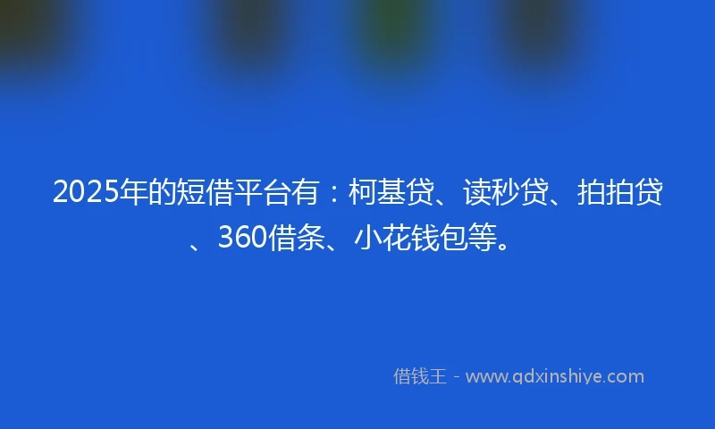 2025年的短借平台有：柯基贷、读秒贷、拍拍贷、360借条、小花钱包等。