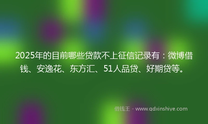 2025年的目前哪些贷款不上征信记录有：微博借钱、安逸花、东方汇、51人品贷、好期贷等。