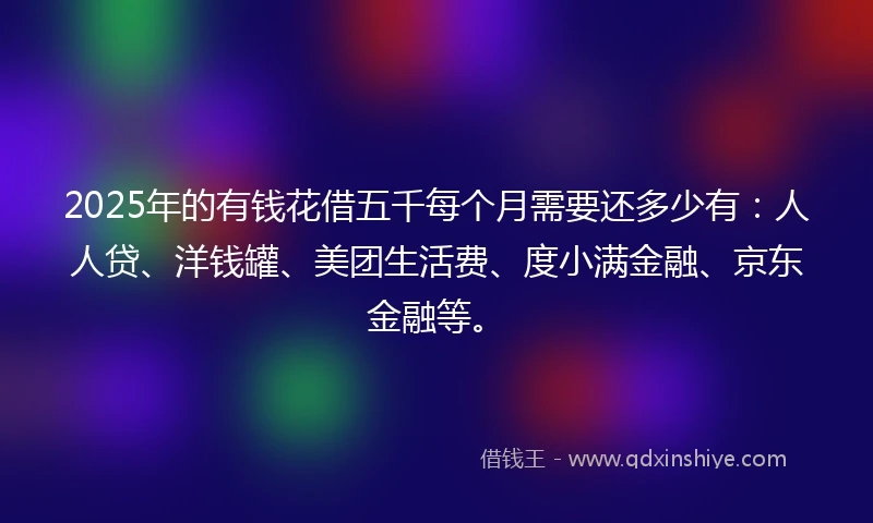 2025年的有钱花借五千每个月需要还多少有：人人贷、洋钱罐、美团生活费、度小满金融、京东金融等。