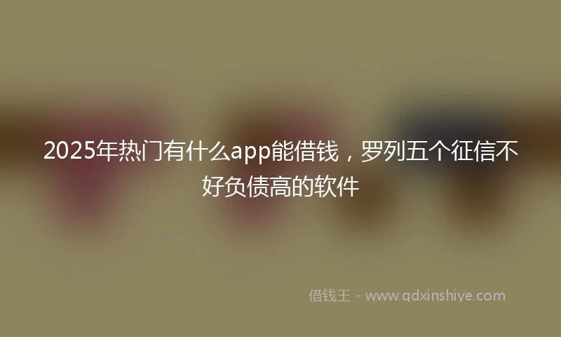 2025年热门有什么app能借钱，罗列五个征信不好负债高的软件