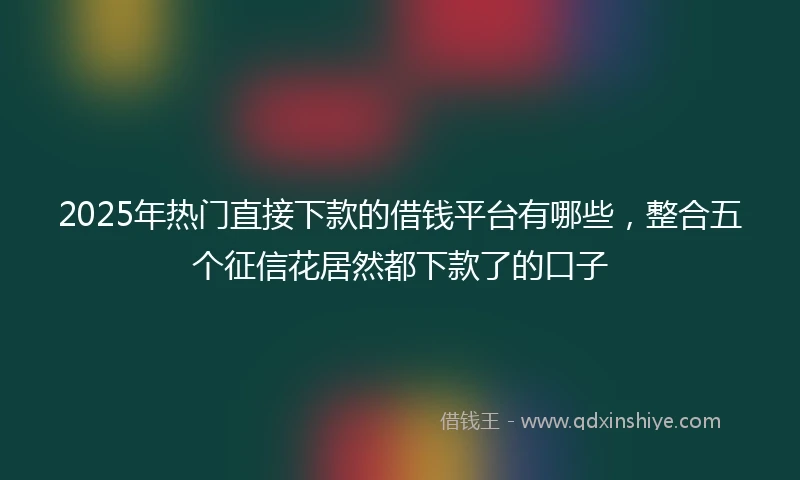 2025年热门直接下款的借钱平台有哪些，整合五个征信花居然都下款了的口子