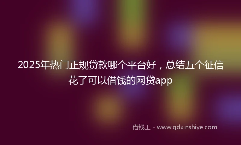 2025年热门正规贷款哪个平台好，总结五个征信花了可以借钱的网贷app