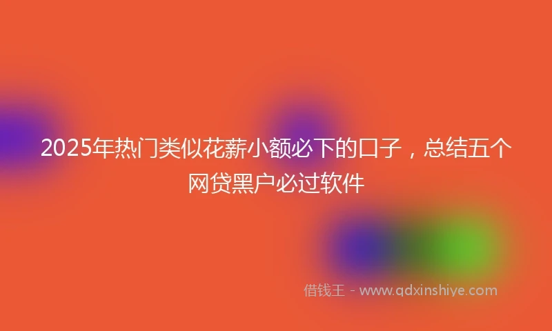 2025年热门类似花薪小额必下的口子，总结五个网贷黑户必过软件