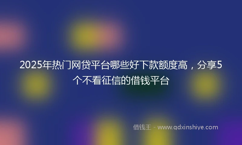 2025年热门网贷平台哪些好下款额度高，分享5个不看征信的借钱平台