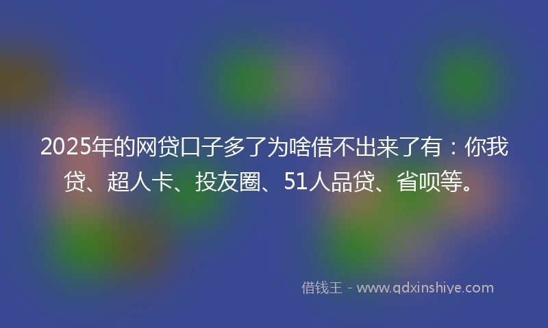 2025年的网贷口子多了为啥借不出来了有：你我贷、超人卡、投友圈、51人品贷、省呗等。