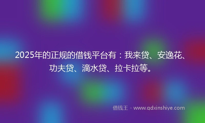 2025年的正规的借钱平台有：我来贷、安逸花、功夫贷、滴水贷、拉卡拉等。
