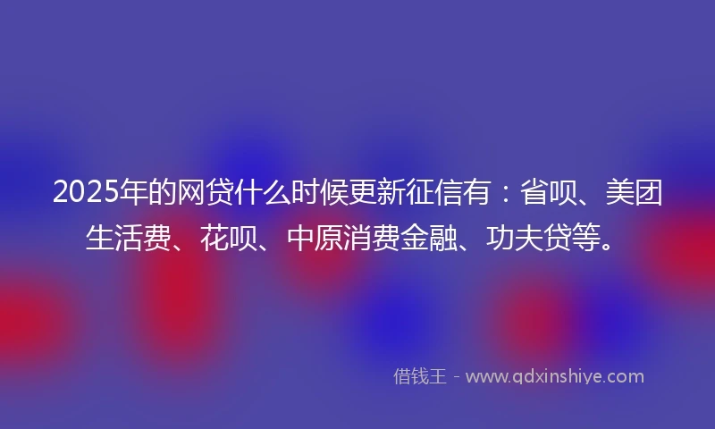 2025年的网贷什么时候更新征信有：省呗、美团生活费、花呗、中原消费金融、功夫贷等。