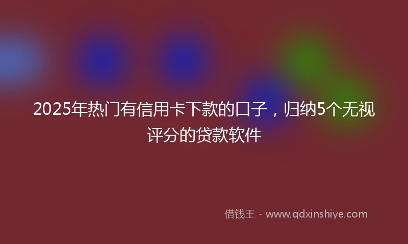 2025年热门有信用卡下款的口子，归纳5个无视评分的贷款软件