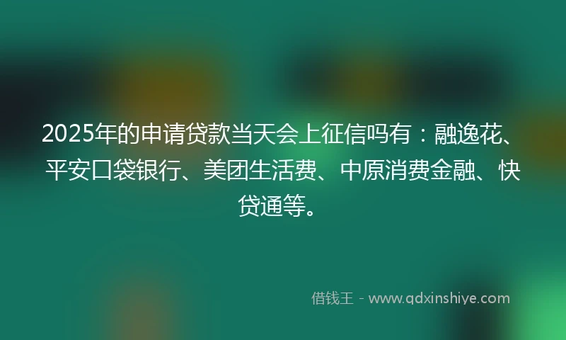 2025年的申请贷款当天会上征信吗有：融逸花、平安口袋银行、美团生活费、中原消费金融、快贷通等。