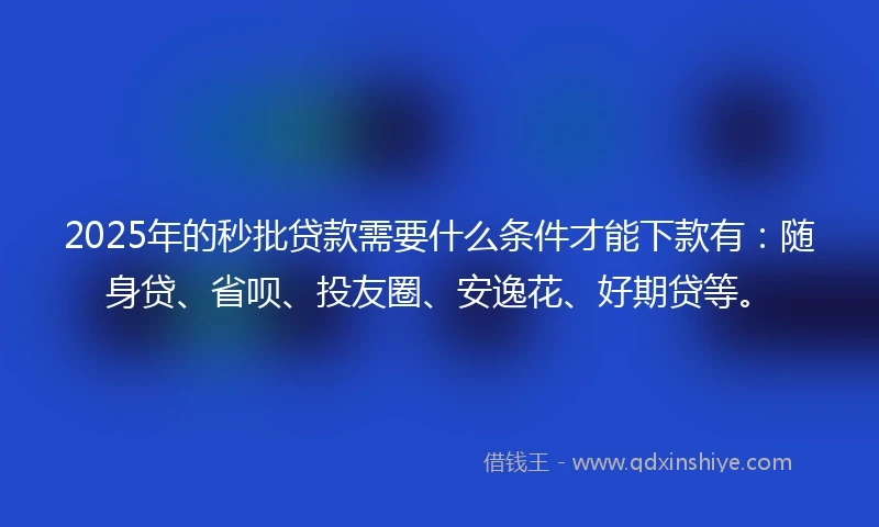 2025年的秒批贷款需要什么条件才能下款有：随身贷、省呗、投友圈、安逸花、好期贷等。