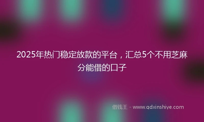 2025年热门稳定放款的平台，汇总5个不用芝麻分能借的口子