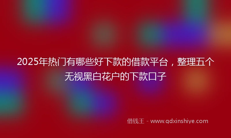 2025年热门有哪些好下款的借款平台，整理五个无视黑白花户的下款口子