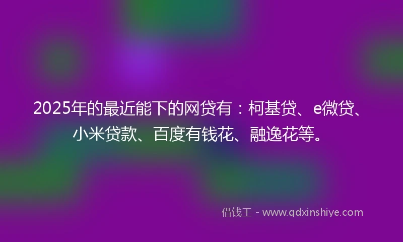 2025年的最近能下的网贷有：柯基贷、e微贷、小米贷款、百度有钱花、融逸花等。
