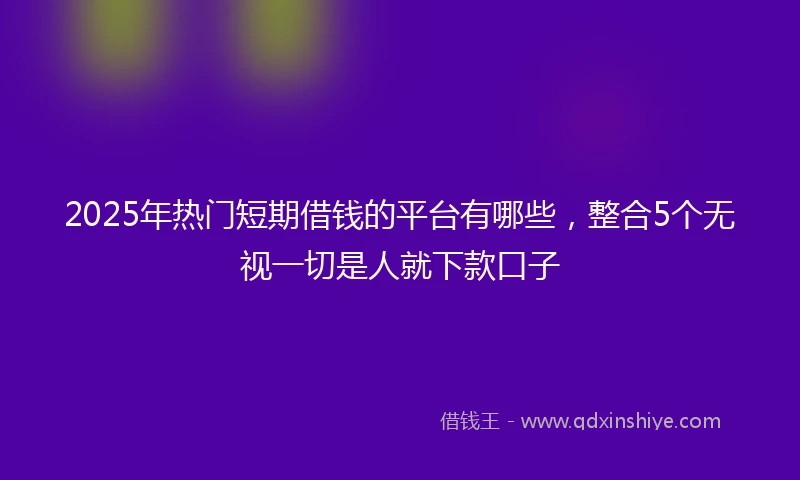 2025年热门短期借钱的平台有哪些，整合5个无视一切是人就下款口子