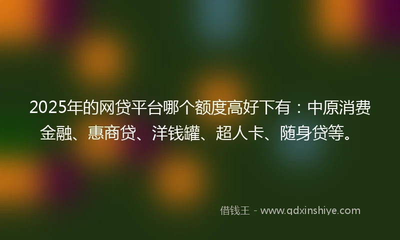 2025年的网贷平台哪个额度高好下有：中原消费金融、惠商贷、洋钱罐、超人卡、随身贷等。