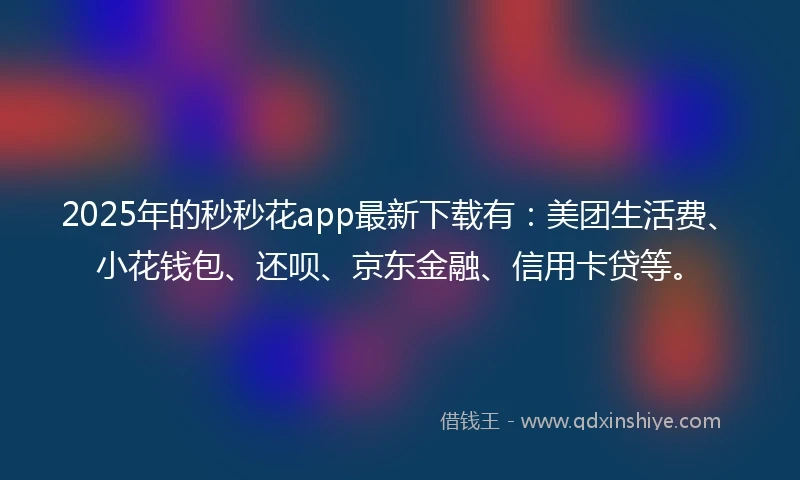 2025年的秒秒花app最新下载有：美团生活费、小花钱包、还呗、京东金融、信用卡贷等。