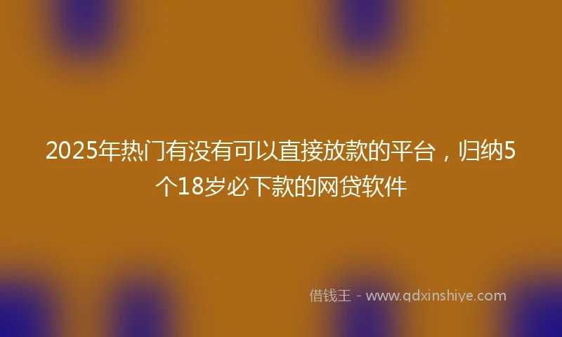 2025年热门有没有可以直接放款的平台，归纳5个18岁必下款的网贷软件