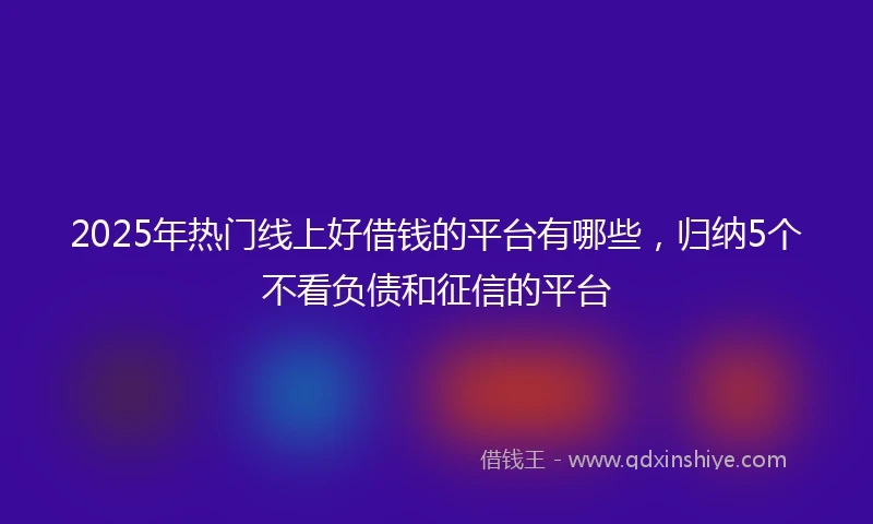 2025年热门线上好借钱的平台有哪些，归纳5个不看负债和征信的平台