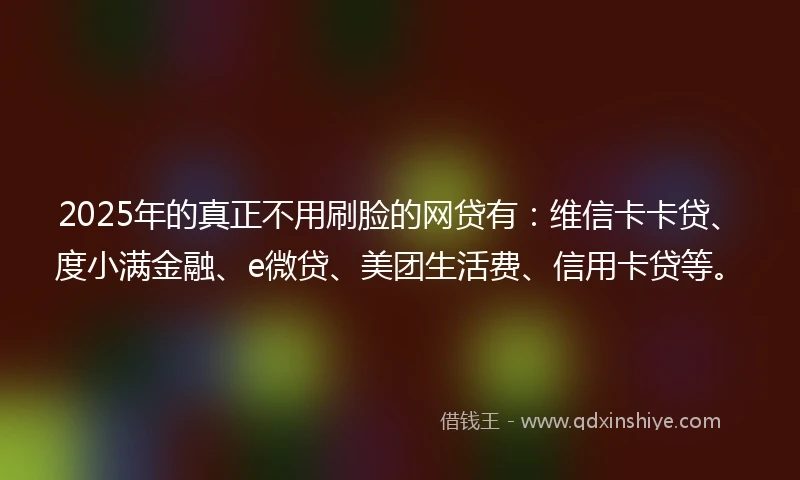 2025年的真正不用刷脸的网贷有：维信卡卡贷、度小满金融、e微贷、美团生活费、信用卡贷等。