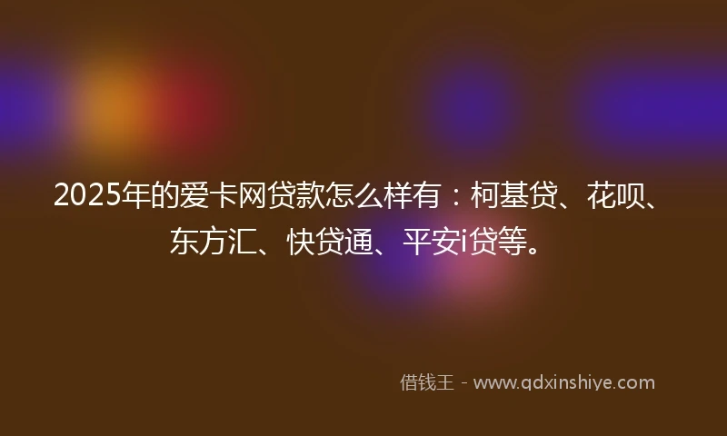 2025年的爱卡网贷款怎么样有：柯基贷、花呗、东方汇、快贷通、平安i贷等。