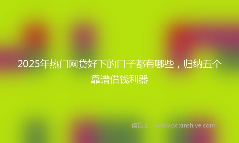 2025年热门网贷好下的口子都有哪些，归纳五个靠谱借钱利器
