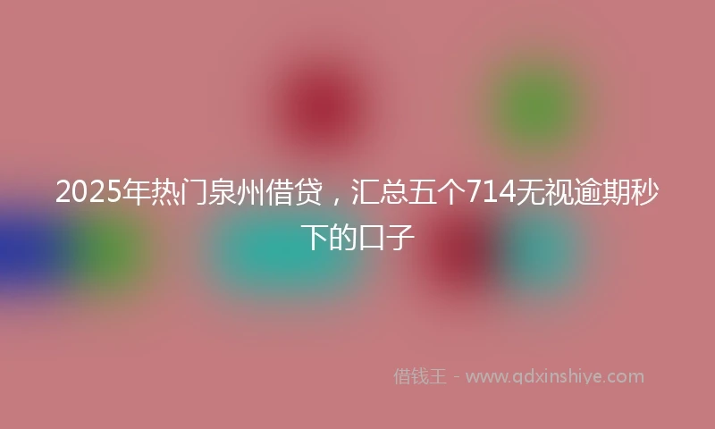 2025年热门泉州借贷，汇总五个714无视逾期秒下的口子