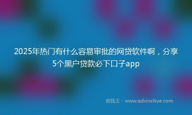 2025年热门有什么容易审批的网贷软件啊，分享5个黑户贷款必下口子app