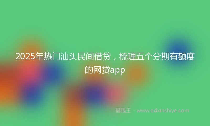 2025年热门汕头民间借贷，梳理五个分期有额度的网贷app