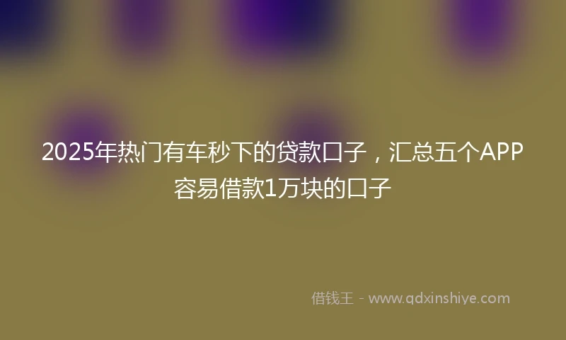2025年热门有车秒下的贷款口子，汇总五个APP容易借款1万块的口子