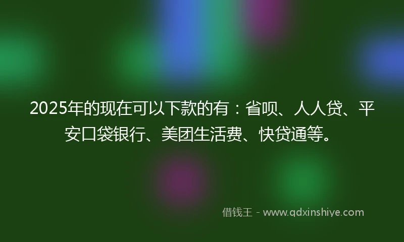 2025年的现在可以下款的有：省呗、人人贷、平安口袋银行、美团生活费、快贷通等。