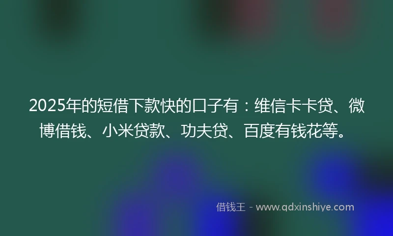 2025年的短借下款快的口子有：维信卡卡贷、微博借钱、小米贷款、功夫贷、百度有钱花等。