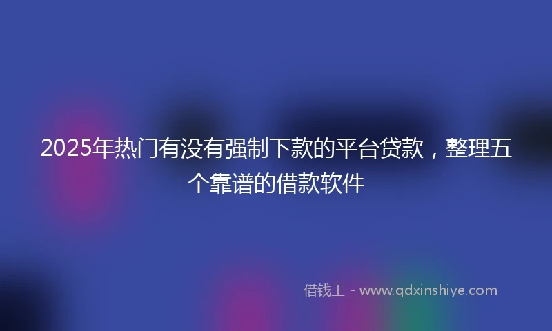 2025年热门有没有强制下款的平台贷款，整理五个靠谱的借款软件